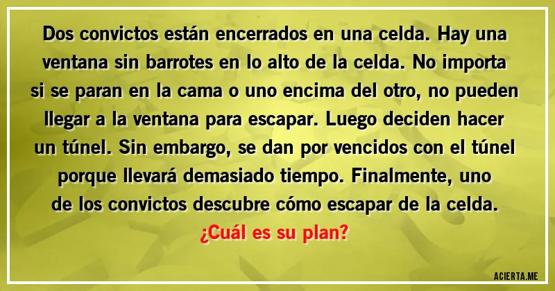 Acertijos - Dos convictos están encerrados en una celda. Hay una ventana sin barrotes en lo alto de la celda. No importa si se paran en la cama o uno encima del otro, no pueden llegar a la ventana para escapar. Luego deciden hacer un túnel. Sin embargo, se dan por vencidos con el túnel porque llevará demasiado tiempo. Finalmente, uno de los convictos descubre cómo escapar de la celda. 
¿Cuál es su plan?