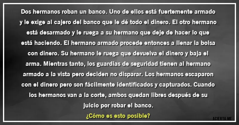 Acertijos - Dos hermanos roban un banco. Uno de ellos está fuertemente armado y le exige al cajero del banco que le dé todo el dinero. El otro hermano está desarmado y le ruega a su hermano que deje de hacer lo que está haciendo. El hermano armado procede entonces a llenar la bolsa con dinero. Su hermano le ruega que devuelva el dinero y baja el arma. Mientras tanto, los guardias de seguridad tienen al hermano armado a la vista pero deciden no disparar. Los hermanos escaparon con el dinero pero son fácilmente identificados y capturados. Cuando los hermanos van a la corte, ambos quedan libres después de su juicio por robar el banco. 
¿Cómo es esto posible?