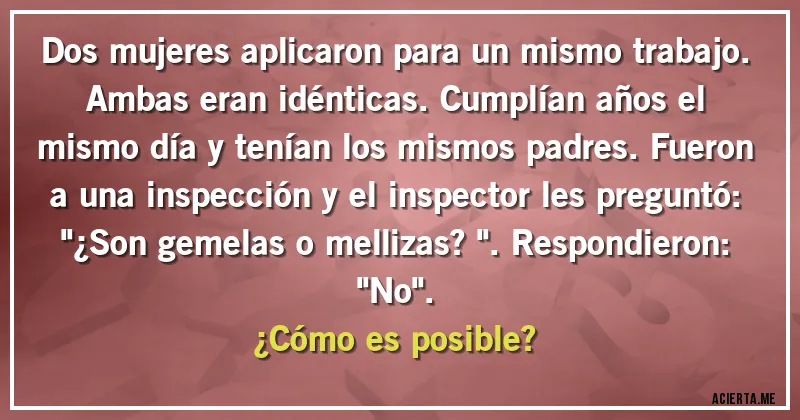 Acertijos - Dos mujeres aplicaron para un mismo trabajo. Ambas eran idénticas. Cumplían años el mismo día y tenían los mismos padres. Fueron a una inspección y el inspector les preguntó: 