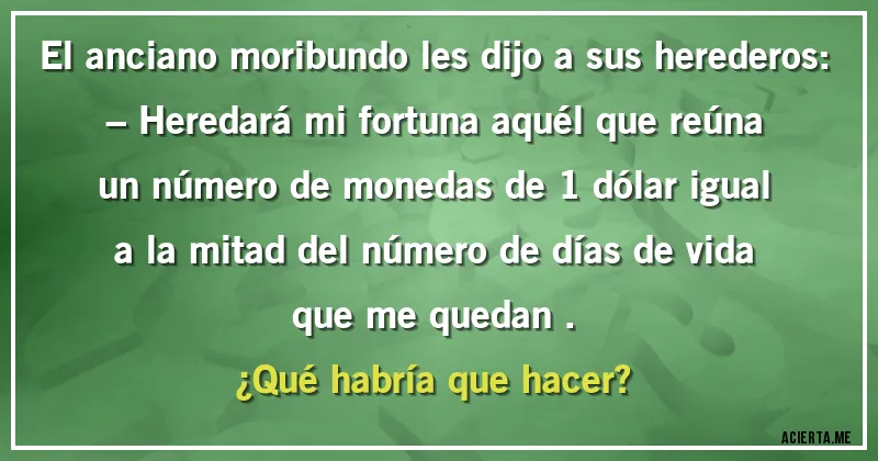 Acertijos - El anciano moribundo les dijo a sus herederos:
– Heredará mi fortuna aquél que reúna un número de monedas de 1 dólar igual a la mitad del número de días de vida que me quedan .
¿Qué habría que hacer?