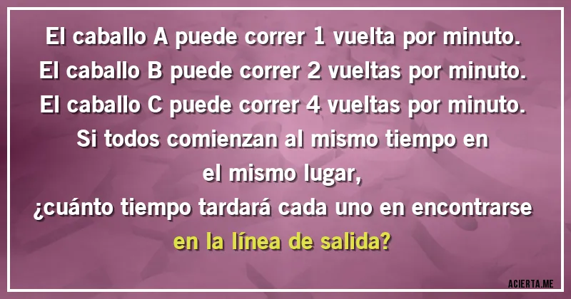 Acertijos - El caballo A puede correr 1 vuelta por minuto.
El caballo B puede correr 2 vueltas por minuto.
El caballo C puede correr 4 vueltas por minuto.
Si todos comienzan al mismo tiempo en el mismo lugar, 
¿cuánto tiempo tardará cada uno en encontrarse en la línea de salida?