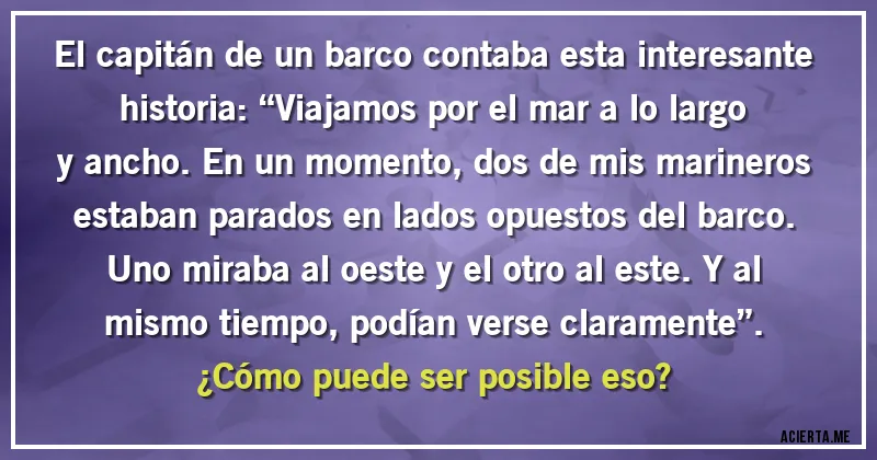 Acertijos - El capitán de un barco contaba esta interesante historia: “Viajamos por el mar a lo largo y ancho. En un momento, dos de mis marineros estaban parados en lados opuestos del barco. Uno miraba al oeste y el otro al este. Y al mismo tiempo, podían verse claramente”.
¿Cómo puede ser posible eso?
