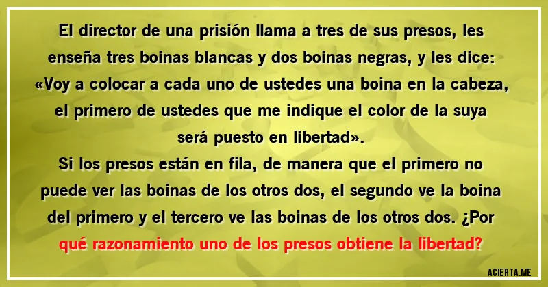 Acertijos - El director de una prisión llama a tres de sus presos, les enseña tres boinas blancas y dos boinas negras, y les dice: «Voy a colocar a cada uno de ustedes una boina en la cabeza, el primero de ustedes que me indique el color de la suya será puesto en libertad».

Si los presos están en fila, de manera que el primero no puede ver las boinas de los otros dos, el segundo ve la boina del primero y el tercero ve las boinas de los otros dos. ¿Por qué razonamiento uno de los presos obtiene la libertad?