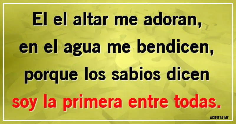 Acertijos - El el altar me adoran, 
en el agua me bendicen,
porque los sabios dicen
soy la primera entre todas.