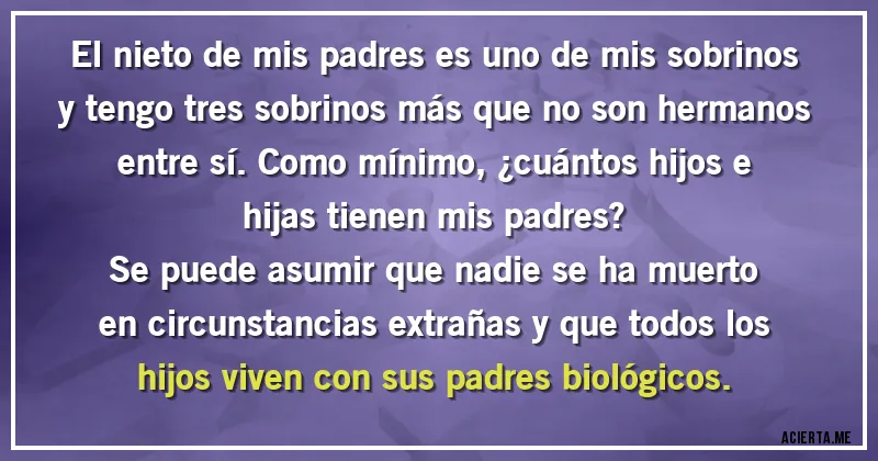 Acertijos - El nieto de mis padres es uno de mis sobrinos y tengo tres sobrinos más que no son hermanos entre sí. Como mínimo, ¿cuántos hijos e hijas tienen mis padres?
 Se puede asumir que nadie se ha muerto en circunstancias extrañas y que todos los hijos viven con sus padres biológicos.