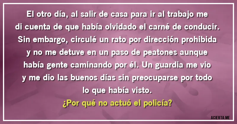 Acertijos - El otro día, al salir de casa para ir al trabajo me di cuenta de que había olvidado el carné de conducir. Sin embargo, circulé un rato por dirección prohibida y no me detuve en un paso de peatones aunque había gente caminando por él. Un guardia me vio y me dio las buenos días sin preocuparse por todo lo que había visto.
¿Por qué no actuó el policía?