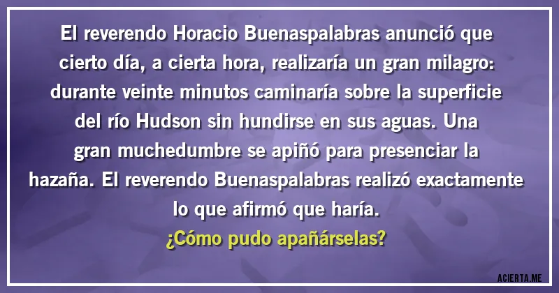 Acertijos - El reverendo Horacio Buenaspalabras anunció que cierto día, a cierta hora, realizaría un gran milagro: durante veinte minutos caminaría sobre la superficie del río Hudson sin hundirse en sus aguas. Una gran muchedumbre se apiñó para presenciar la hazaña. El reverendo Buenaspalabras realizó exactamente lo que afirmó que haría. 
¿Cómo pudo apañárselas?