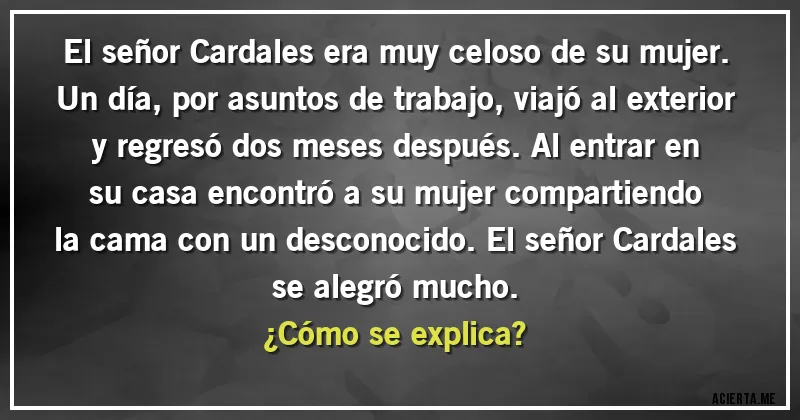 Acertijos - El señor Cardales era muy celoso de su mujer. Un día, por asuntos de trabajo, viajó al exterior y regresó dos meses después. Al entrar en su casa encontró a su mujer compartiendo la cama con un desconocido. El señor Cardales se alegró mucho. 
¿Cómo se explica?
