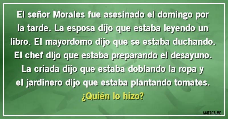Acertijos - El señor Morales fue asesinado el domingo por la tarde. La esposa dijo que estaba leyendo un libro. El mayordomo dijo que se estaba duchando. El chef dijo que estaba preparando el desayuno. La criada dijo que estaba doblando la ropa y el jardinero dijo que estaba plantando tomates. 
¿Quién lo hizo?