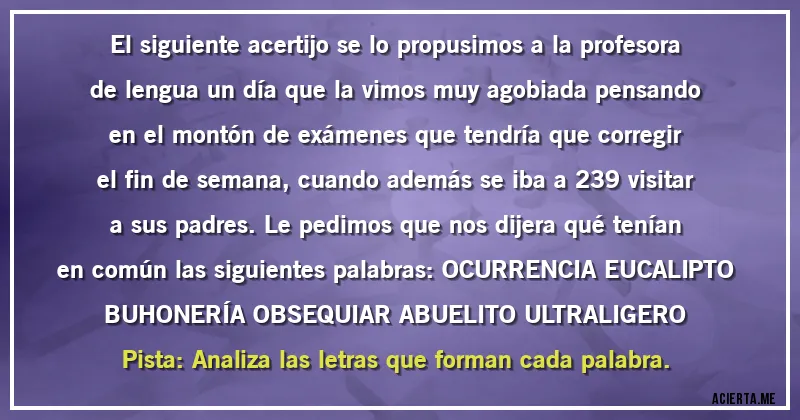 Acertijos - El siguiente acertijo se lo propusimos a la profesora de lengua un día que la vimos muy agobiada pensando en el montón de exámenes que tendría que corregir el fin de semana, cuando además se iba a 239 visitar a sus padres. Le pedimos que nos dijera qué tenían en común las siguientes palabras: OCURRENCIA EUCALIPTO BUHONERÍA OBSEQUIAR ABUELITO ULTRALIGERO Pista: Analiza las letras que forman cada palabra.