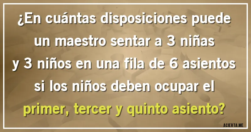 Acertijos - ¿En cuántas disposiciones puede un maestro sentar a 3 niñas y 3 niños en una fila de 6 asientos si los niños deben ocupar el primer, tercer y quinto asiento?