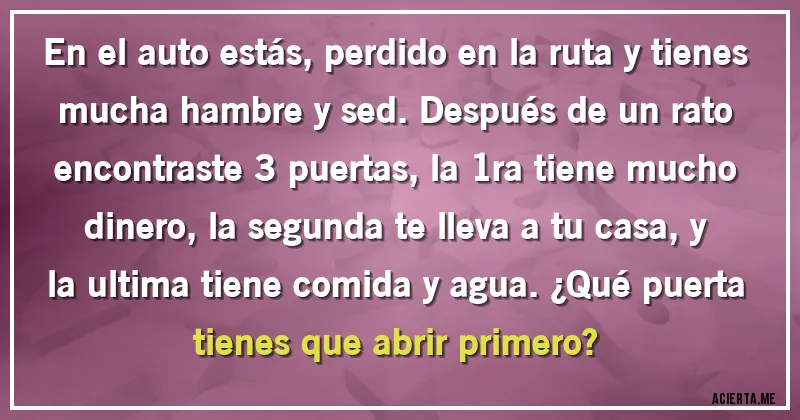 Acertijos - En el auto estás, perdido en la ruta y tienes mucha hambre y sed. Después de un rato encontraste 3 puertas, la 1ra tiene mucho dinero, la segunda te lleva a tu casa, y la ultima tiene comida y agua. ¿Qué puerta tienes que abrir primero?