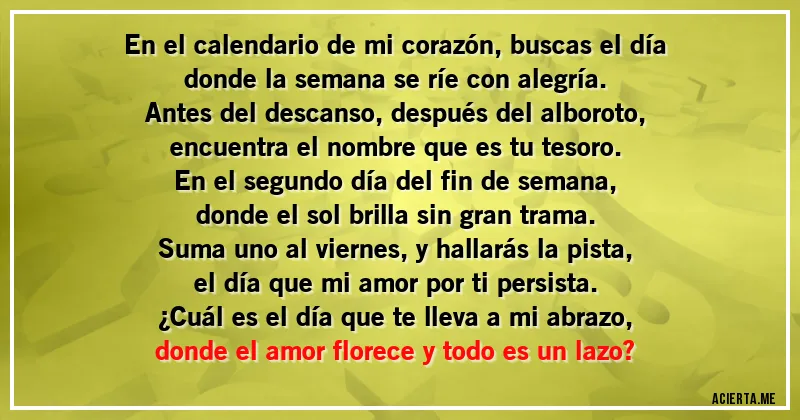Acertijos - En el calendario de mi corazón, buscas el día
donde la semana se ríe con alegría.
Antes del descanso, después del alboroto,
encuentra el nombre que es tu tesoro.

En el segundo día del fin de semana,
donde el sol brilla sin gran trama.
Suma uno al viernes, y hallarás la pista,
el día que mi amor por ti persista.

¿Cuál es el día que te lleva a mi abrazo,
donde el amor florece y todo es un lazo?