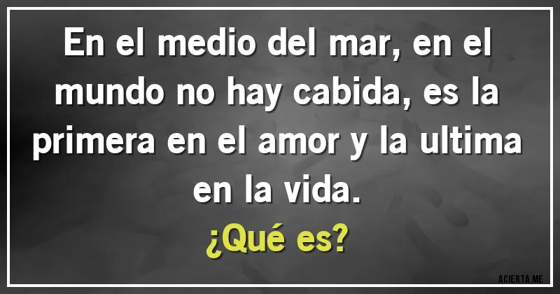 Acertijos - En el medio del mar, en el mundo no hay cabida, es la primera en el amor y la ultima en la vida. 
¿Qué es?