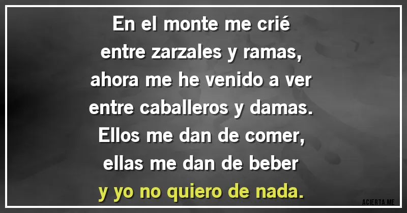 Acertijos - En el monte me crié
entre zarzales y ramas,
ahora me he venido a ver
entre caballeros y damas.
Ellos me dan de comer,
ellas me dan de beber
y yo no quiero de nada.