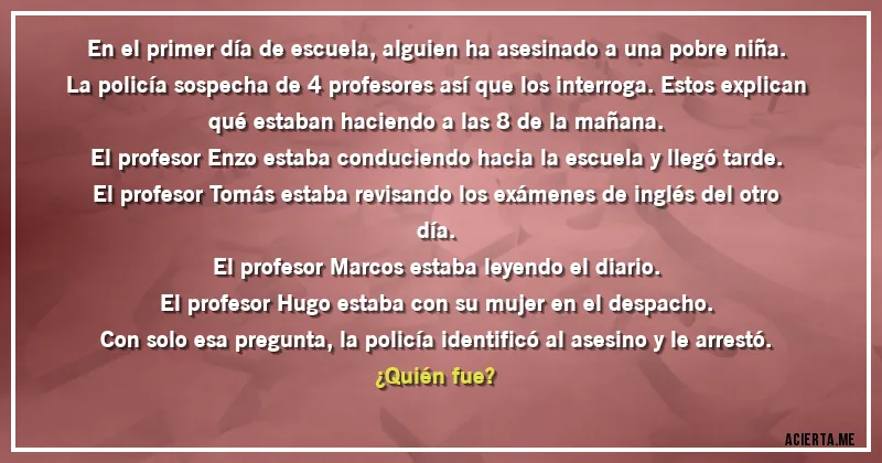 Acertijos - En el primer día de escuela, alguien ha asesinado a una pobre niña. La policía sospecha de 4 profesores así que los interroga. Estos explican qué estaban haciendo a las 8 de la mañana.
El profesor Enzo estaba conduciendo hacia la escuela y llegó tarde.
El profesor Tomás estaba revisando los exámenes de inglés del otro día.
El profesor Marcos estaba leyendo el diario.
El profesor Hugo estaba con su mujer en el despacho.
Con solo esa pregunta, la policía identificó al asesino y le arrestó. 
¿Quién fue?