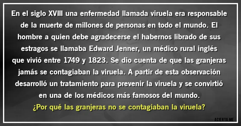 Acertijos - En el siglo XVIII una enfermedad llamada viruela era responsable de la muerte de millones de personas en todo el mundo. El hombre a quien debe agradecerse el habernos librado de sus estragos se llamaba Edward Jenner, un médico rural inglés que vivió entre 1749 y 1823. Se dio cuenta de que las granjeras jamás se contagiaban la viruela. A partir de esta observación desarrolló un tratamiento para prevenir la viruela y se convirtió en una de los médicos más famosos del mundo. 
¿Por qué las granjeras no se contagiaban la viruela?