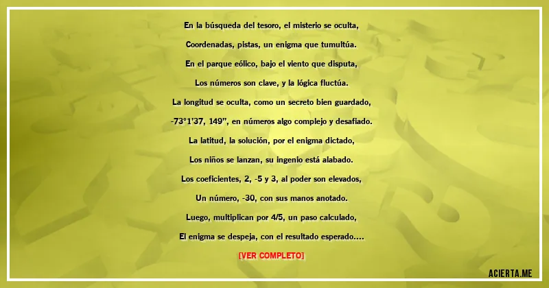 Acertijos - En la búsqueda del tesoro, el misterio se oculta,
Coordenadas, pistas, un enigma que tumultúa.
En el parque eólico, bajo el viento que disputa,
Los números son clave, y la lógica fluctúa.

La longitud se oculta, como un secreto bien guardado,
-73°1’37,149’’, en números algo complejo y desafiado.
La latitud, la solución, por el enigma dictado,
Los niños se lanzan, su ingenio está alabado.

Los coeficientes, 2, -5 y 3, al poder son elevados,
Un número, -30, con sus manos anotado.
Luego, multiplican por 4/5, un paso calculado,
El enigma se despeja, con el resultado esperado.

Dividieron por 1/27, un desafío adicional,
Y el resultado, -180, es clave y fundamental.
Las coordenadas reveladas, en un acto genial,
Guiaron su camino hacia un tesoro excepcional.

Ahora, el misterio descifrado, su ingenio probado,
¿Puedes tú encontrar la respuesta, enigma enmarcado?
El acertijo matemático, en tu mente anclado,
Revela el tesoro, en números entrelazado.