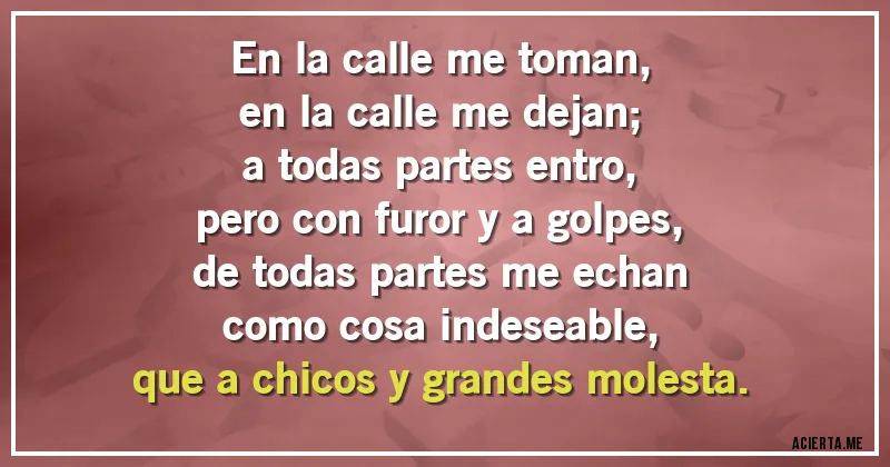 Acertijos - En la calle me toman,
en la calle me dejan;
a todas partes entro,
pero con furor y a golpes,
de todas partes me echan
como cosa indeseable,
que a chicos y grandes molesta.