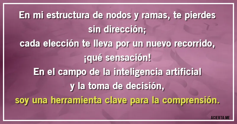 Acertijos - En mi estructura de nodos y ramas, te pierdes sin dirección;
cada elección te lleva por un nuevo recorrido, ¡qué sensación!
En el campo de la inteligencia artificial y la toma de decisión,
soy una herramienta clave para la comprensión.