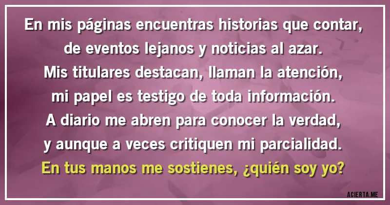 Acertijos - En mis páginas encuentras historias que contar,
de eventos lejanos y noticias al azar.
Mis titulares destacan, llaman la atención,
mi papel es testigo de toda información.

A diario me abren para conocer la verdad,
y aunque a veces critiquen mi parcialidad.
En tus manos me sostienes, ¿quién soy yo?