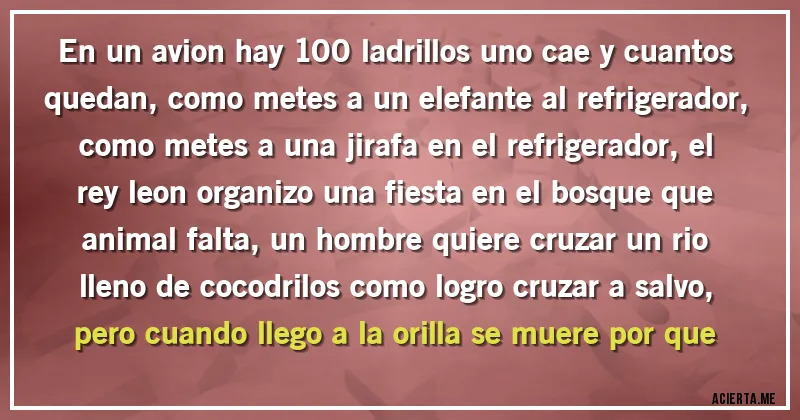 Acertijos - en un avion hay 100 ladrillos uno cae y cuantos quedan,como metes a un elefante al refrigerador, como metes a una jirafa en el refrigerador, el rey leon organizo una fiesta en el bosque que animal falta, un hombre quiere cruzar un rio lleno de cocodrilos como logro cruzar a salvo,pero cuando llego a la orilla se muere por que