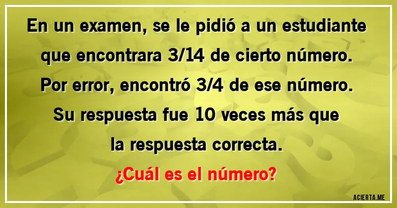 Acertijos - En un examen, se le pidió a un estudiante que encontrara 3/14 de cierto número. Por error, encontró 3/4 de ese número. Su respuesta fue 10 veces más que la respuesta correcta.
¿Cuál es el número?