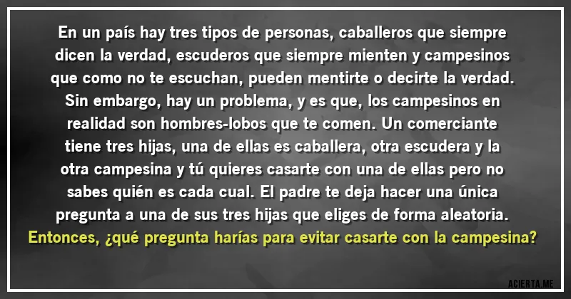 Acertijos - En un país hay tres tipos de personas, caballeros que siempre dicen la verdad, escuderos que siempre mienten y campesinos que como no te escuchan, pueden mentirte o decirte la verdad. Sin embargo, hay un problema, y es que, los campesinos en realidad son hombres-lobos que te comen. Un comerciante tiene tres hijas, una de ellas es caballera, otra escudera y la otra campesina y tú quieres casarte con una de ellas pero no sabes quién es cada cual. El padre te deja hacer una única pregunta a una de sus tres hijas que eliges de forma aleatoria. Entonces, ¿qué pregunta harías para evitar casarte con la campesina?