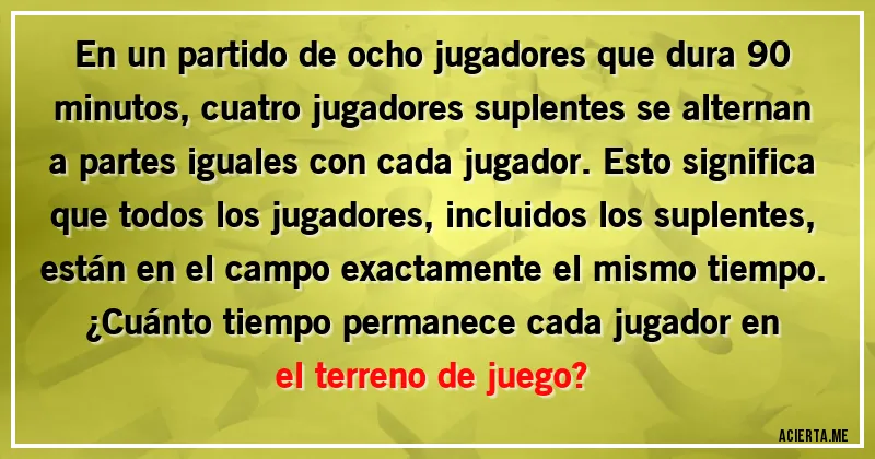 Acertijos - En un partido de ocho jugadores que dura 90 minutos, cuatro jugadores suplentes se alternan a partes iguales con cada jugador. Esto significa que todos los jugadores, incluidos los suplentes, están en el campo exactamente el mismo tiempo.
¿Cuánto tiempo permanece cada jugador en el terreno de juego?