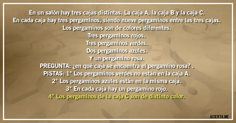Acertijos - En un salón hay tres cajas distintas. La caja A, la caja B y la caja C.
En cada caja hay tres pergaminos, siendo nueve pergaminos entre las tres cajas.
Los pergaminos son de colores diferentes.
Tres pergaminos rojos.
Tres pergaminos verdes.
Dos pergaminos azules.
Y un pergamino rosa.

PREGUNTA: ¿en qué caja se encuentra el pergamino rosa?.

PISTAS: 1° Los pergaminos verdes no están en la caja A.
2° Los pergaminos azules están en la misma caja.
3° En cada caja hay un pergamino rojo.
4° Los pergaminos de la caja C son de distinto color.