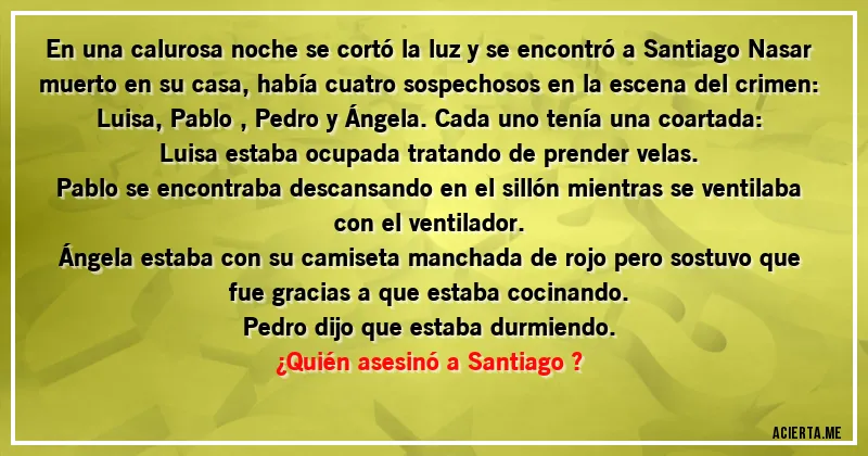 Acertijos - En una calurosa noche se cortó la luz y se encontró a Santiago Nasar muerto en su casa, había cuatro sospechosos en la escena del crimen: Luisa, Pablo , Pedro y Ángela. Cada uno tenía una coartada:

Luisa estaba ocupada tratando de prender velas.

Pablo se encontraba descansando en el sillón mientras se ventilaba con el ventilador.

Ángela estaba con su camiseta manchada de rojo pero sostuvo que fue gracias a que estaba cocinando.

Pedro dijo que estaba durmiendo.
 
¿Quién asesinó a Santiago ?