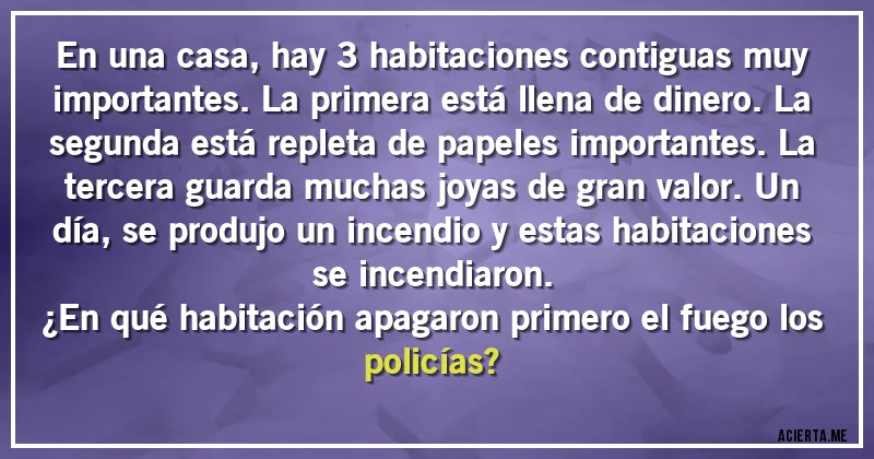 Acertijos - En una casa, hay 3 habitaciones contiguas muy importantes. La primera está llena de dinero. La segunda está repleta de papeles importantes. La tercera guarda muchas joyas de gran valor. Un día, se produjo un incendio y estas habitaciones se incendiaron.
¿En qué habitación apagaron primero el fuego los policías?