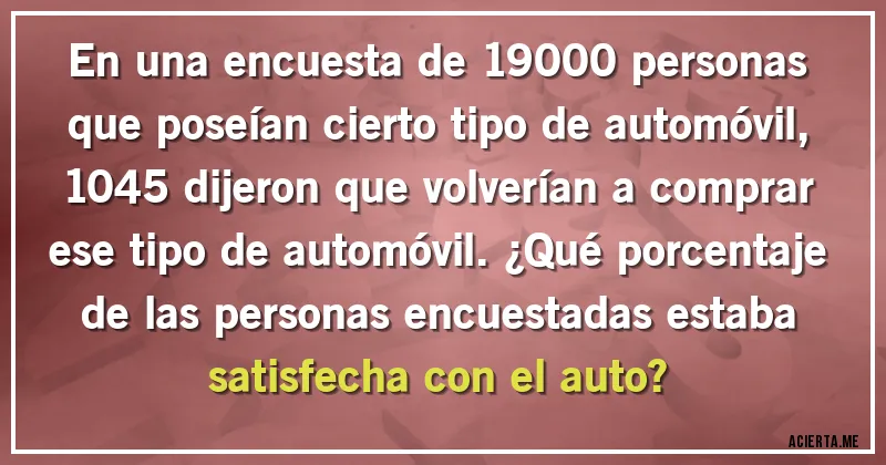 Acertijos - En una encuesta de 19000 personas que poseían cierto tipo de automóvil, 1045 dijeron que volverían a comprar ese tipo de automóvil. ¿Qué porcentaje de las personas encuestadas estaba satisfecha con el auto?