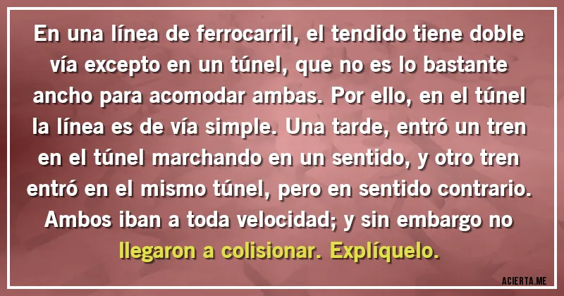 Acertijos - En una línea de ferrocarril, el tendido tiene doble vía excepto en un túnel, que no es lo bastante ancho para acomodar ambas. Por ello, en el túnel la línea es de vía simple. Una tarde, entró un tren en el túnel marchando en un sentido, y otro tren entró en el mismo túnel, pero en sentido contrario. Ambos iban a toda velocidad; y sin embargo no llegaron a colisionar. Explíquelo.
