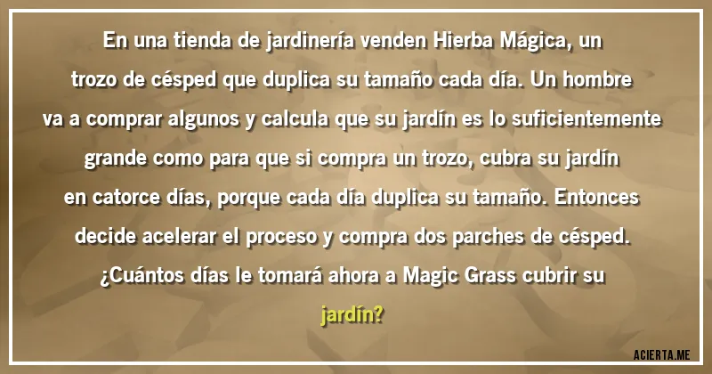 Acertijos - En una tienda de jardinería venden Hierba Mágica, un trozo de césped que duplica su tamaño cada día. Un hombre va a comprar algunos y calcula que su jardín es lo suficientemente grande como para que si compra un trozo, cubra su jardín en catorce días, porque cada día duplica su tamaño. Entonces decide acelerar el proceso y compra dos parches de césped.
¿Cuántos días le tomará ahora a Magic Grass cubrir su jardín?