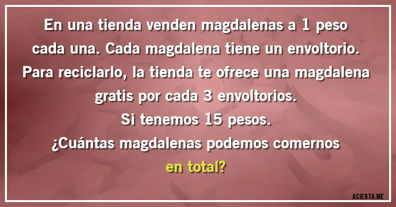Acertijos - En una tienda venden magdalenas a 1 peso cada una. Cada magdalena tiene un envoltorio. Para reciclarlo, la tienda te ofrece una magdalena gratis por cada 3 envoltorios.
Si tenemos 15 pesos. 
¿Cuántas magdalenas podemos comernos en total?