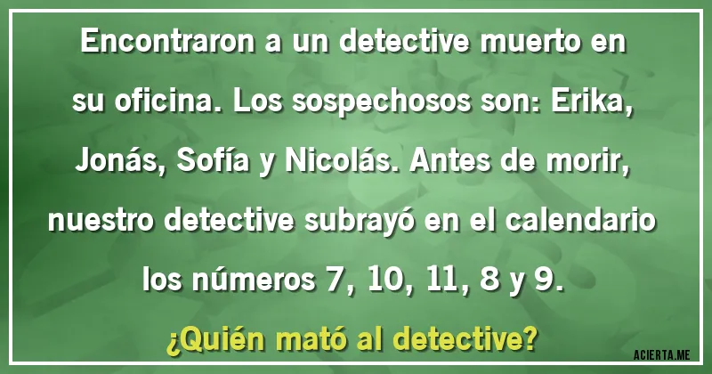 Acertijos - Encontraron a un detective muerto en su oficina. Los sospechosos son: Erika, Jonás, Sofía y Nicolás. Antes de morir, nuestro detective subrayó en el calendario los números 7, 10, 11, 8 y 9.
¿Quién mató al detective?