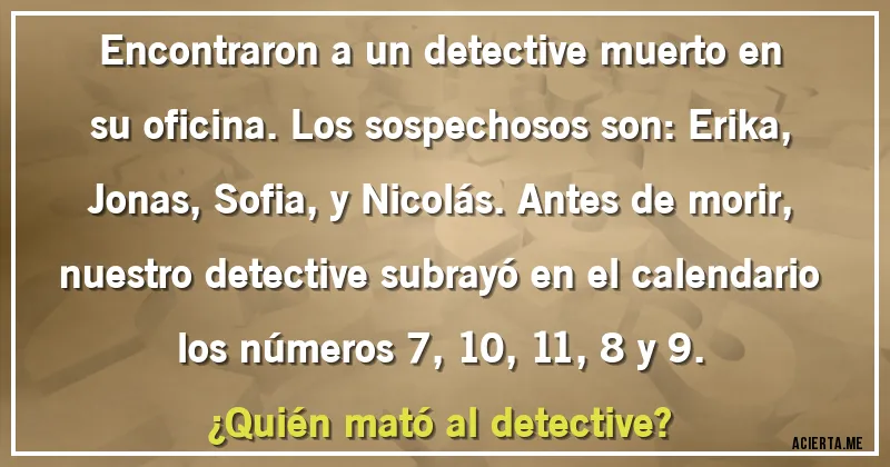 Acertijos - Encontraron a un detective muerto en su oficina. Los sospechosos son: Erika, Jonas, Sofia, y Nicolás. Antes de morir, nuestro detective subrayó en el calendario los números 7, 10, 11, 8 y 9.
¿Quién mató al detective?