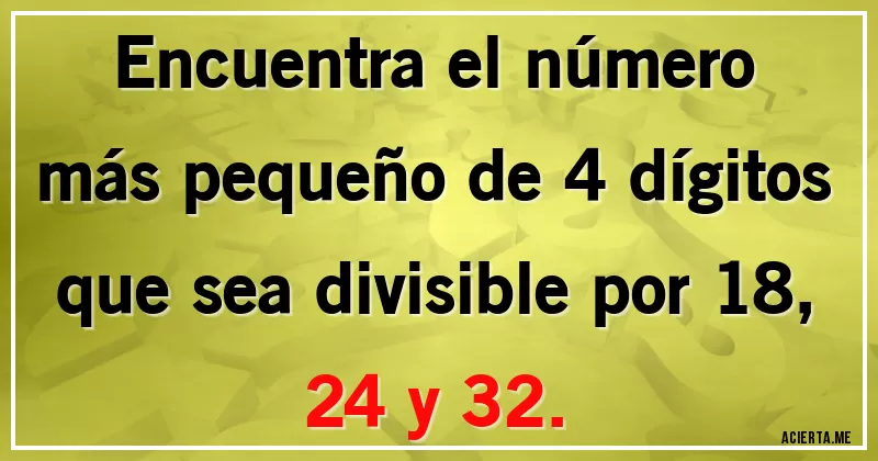 Acertijos - Encuentra el número más pequeño de 4 dígitos que sea divisible por 18, 24 y 32.