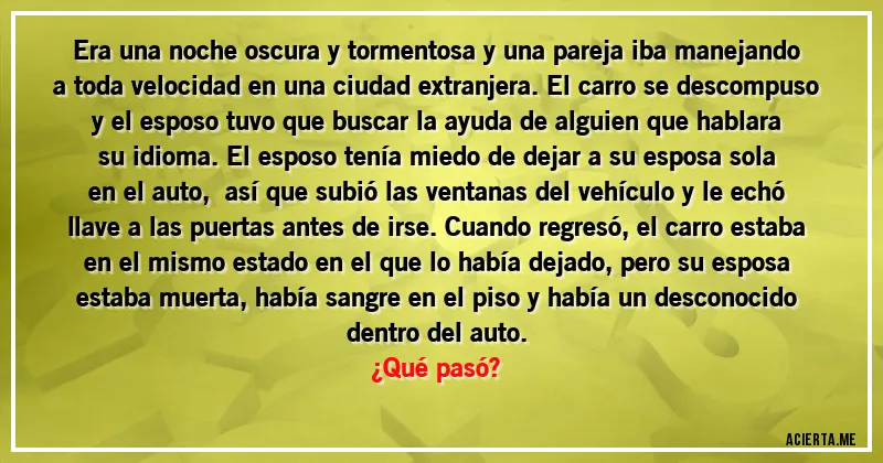 Acertijos - Era una noche oscura y tormentosa y una pareja iba manejando a toda velocidad en una ciudad extranjera. El carro se descompuso y el esposo tuvo que buscar la ayuda de alguien que hablara su idioma. El esposo tenía miedo de dejar a su esposa sola en el auto,  así que subió las ventanas del vehículo y le echó llave a las puertas  antes de irse. Cuando regresó, el carro estaba en el mismo estado en el que lo había dejado, pero su esposa estaba muerta, había sangre en el piso y había un desconocido dentro del auto. 
¿Qué pasó?