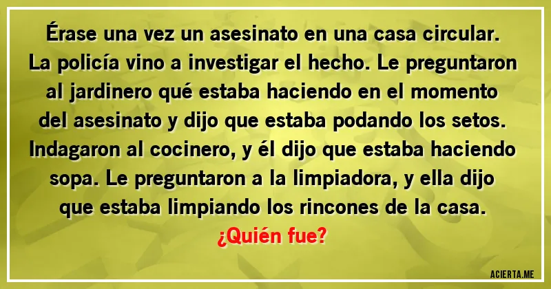 Acertijos - Érase una vez un asesinato en una casa circular. La policía vino a investigar el hecho. Le preguntaron al jardinero qué estaba haciendo en el momento del asesinato y dijo que estaba podando los setos. Indagaron al cocinero, y él dijo que estaba haciendo sopa. Le preguntaron a la limpiadora, y ella dijo que estaba limpiando los rincones de la casa.
¿Quién fue?