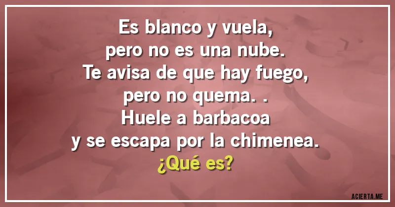 Acertijos - Es blanco y vuela,
pero no es una nube.
Te avisa de que hay fuego,
pero no quema..
Huele a barbacoa
y se escapa por la chimenea.
¿Qué es?