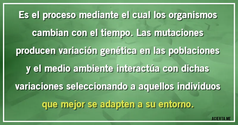 Acertijos - Es el proceso mediante el cual los organismos cambian con el tiempo. Las mutaciones producen variación genética en las poblaciones y el medio ambiente interactúa con dichas variaciones seleccionando a aquellos individuos que mejor se adapten a su entorno.