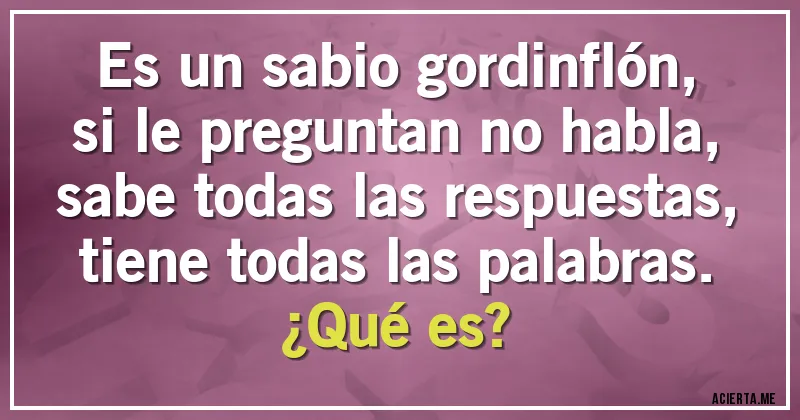 Acertijos - Es un sabio gordinflón,
si le preguntan no habla,
sabe todas las respuestas,
tiene todas las palabras.
¿Qué es? Acertijos - Es un sabio gordinflón,
si le preguntan no habla,
sabe todas las respuestas,
tiene todas las palabras.
¿Qué es?