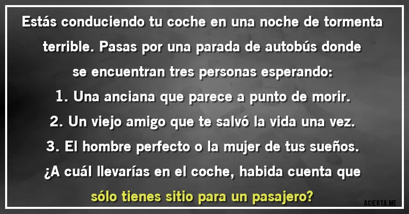 Acertijos - Estás conduciendo tu coche en una noche de tormenta terrible. Pasas por una parada de autobús donde se encuentran tres personas esperando:
1. Una anciana que parece a punto de morir.
2. Un viejo amigo que te salvó la vida una vez.
3. El hombre perfecto o la mujer de tus sueños.
¿A cuál llevarías en el coche, habida cuenta que sólo tienes sitio para un pasajero?