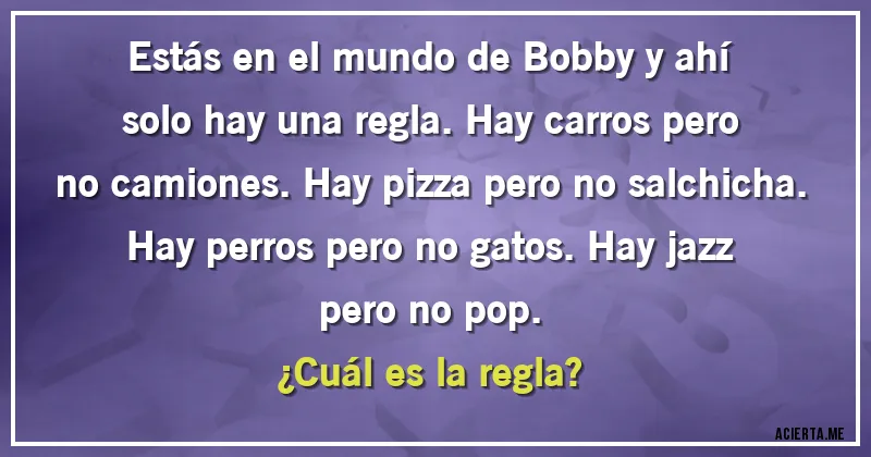 Acertijos - Estás en el mundo de Bobby y ahí solo hay una regla. Hay carros pero no camiones. Hay pizza pero no salchicha. Hay perros pero no gatos. Hay jazz pero no pop. 
¿Cuál es la regla?