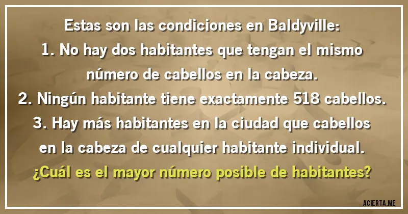 Acertijos - Estas son las condiciones en Baldyville:
1. No hay dos habitantes que tengan el mismo número de cabellos en la cabeza.
2. Ningún habitante tiene exactamente 518 cabellos.
3. Hay más habitantes en la ciudad que cabellos en la cabeza de cualquier habitante individual.
¿Cuál es el mayor número posible de habitantes?