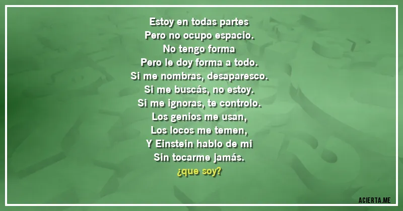 Acertijos - Estoy en todas partes
Pero no ocupo espacio.
No tengo forma
Pero le doy forma a todo.

Si me nombras, desaparesco.
Si me buscás, no estoy.
Si me ignoras, te controlo.

Los genios me usan,
Los locos me temen,
Y Einstein hablo de mi
Sin tocarme jamás.

¿que soy?