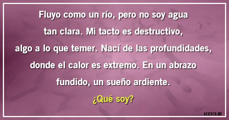 Acertijos - Fluyo como un río, pero no soy agua tan clara. Mi tacto es destructivo, algo a lo que temer. Nací de las profundidades, donde el calor es extremo. En un abrazo fundido, un sueño ardiente. 
¿Qué soy?