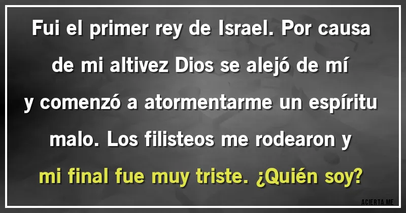 Acertijos - Fui el primer rey de Israel. Por causa de mi altivez Dios se alejó de mí y comenzó a atormentarme un espíritu malo. Los filisteos me rodearon y mi final fue muy triste. ¿Quién soy?